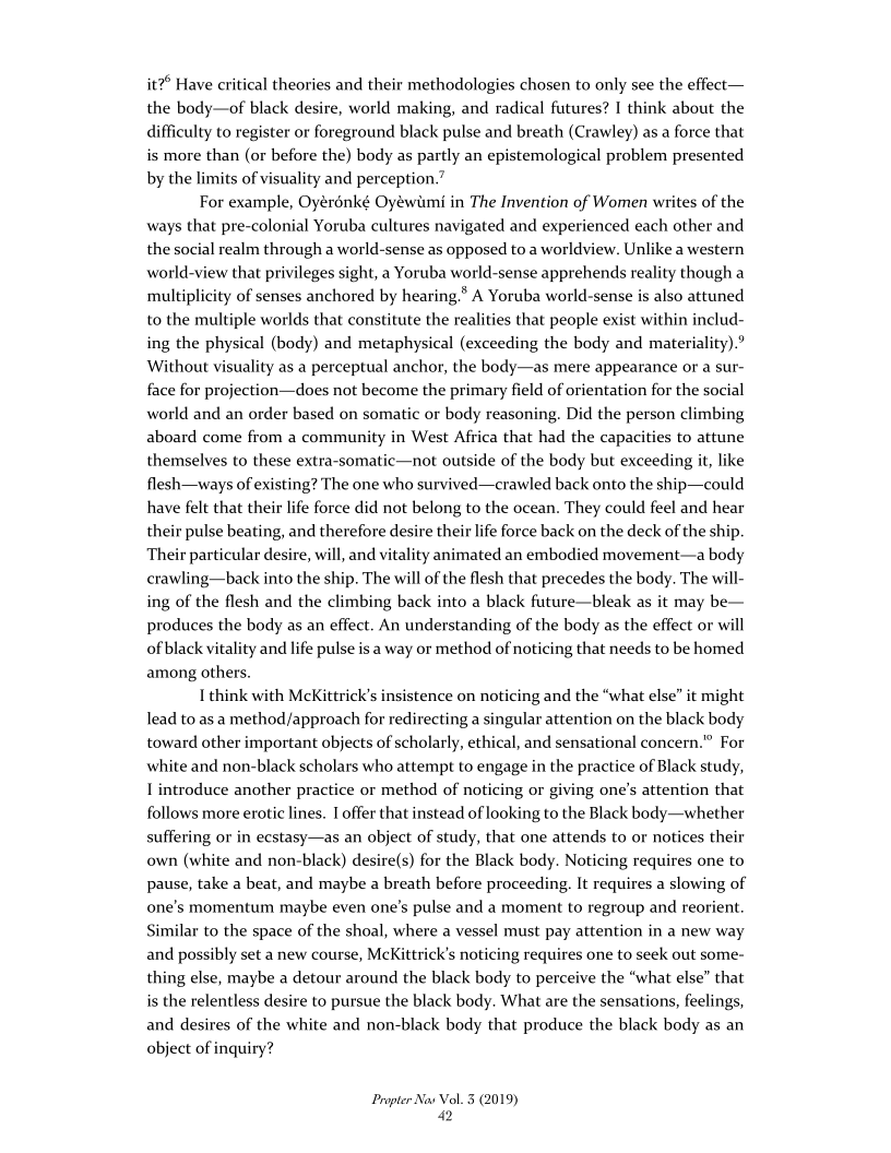 it? Have critical theories and their methodologies chosen to only see the effect—
the body—of black desire, world making, and radical futures? I think about the
difficulty to register or foreground black pulse and breath (Crawley) asa force that
is more than (or before the) body as partly an epistemological problem presented
by the limits of visuality and perception.”

For example, Oyérénké Oyéwimi in The Invention of Women writes of the
ways that pre-colonial Yoruba cultures navigated and experienced each other and
the social realm through a world-sense as opposed to a worldview. Unlike a western
world-view that privileges sight, a Yoruba world-sense apprehends reality though a
multiplicity of senses anchored by hearing.* A Yoruba world-sense is also attuned
to the multiple worlds that constitute the realities that people exist within includ-
ing the physical (body) and metaphysical (exceeding the body and materiality).’
Without visuality as a perceptual anchor, the body—as mere appearance or a sur-
face for projection—does not become the primary field of orientation for the social
world and an order based on somatic or body reasoning. Did the person climbing
aboard come from a community in West Africa that had the capacities to attune
themselves to these extra-somatic—not outside of the body but exceeding it, like
flesh—ways of existing? The one who survived—crawled back onto the ship—could
have felt that their life force did not belong to the ocean. They could feel and hear
their pulse beating, and therefore desire their life force back on the deck of the ship.
Their particular desire, will, and vitality animated an embodied movement—a body
crawling—back into the ship. The will of the flesh that precedes the body. The will-
ing of the flesh and the climbing back into a black future—bleak as it may be—
produces the body as an effect. An understanding of the body as the effect or will
of black vitality and life pulse is a way or method of noticing that needs to be homed
among others.

I think with McKittrick’s insistence on noticing and the “what else” it might
lead to as a method/approach for redirecting a singular attention on the black body
toward other important objects of scholarly, ethical, and sensational concern.” For
white and non-black scholars who attempt to engage in the practice of Black study,
I introduce another practice or method of noticing or giving one’s attention that
follows more erotic lines. 1 offer that instead of looking to the Black body—whether
suffering or in ecstasy—as an object of study, that one attends to or notices their
own (white and non-black) desire(s) for the Black body. Noticing requires one to
pause, take a beat, and maybe a breath before proceeding. It requires a slowing of
one's momentum maybe even one’s pulse and a moment to regroup and reorient.
Similar to the space of the shoal, where a vessel must pay attention in a new way
and possibly set a new course, McKittrick’s noticing requires one to seek out some-
thing else, maybe a detour around the black body to perceive the “what else” that
is the relentless desire to pursue the black body. What are the sensations, feelings,
and desires of the white and non-black body that produce the black body as an
object of inquiry?

 

 

 

Propter Nas Vol. 3 (2019)
2
